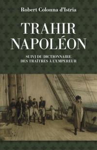 Trahir Napoléon : suivi du dictionnaire alphabétique de quelques traîtres qui ont contribué à mettre fin à son règne
