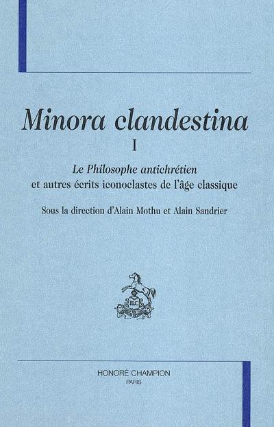 Minora clandestina. Vol. 1. Le philosophe antichrétien : et autres écrits iconoclastes de l'âge classique