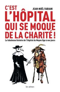 C'est l'hôpital qui se moque de la charité ! : la fabuleuse histoire de l'hôpital du Moyen Age à nos jours