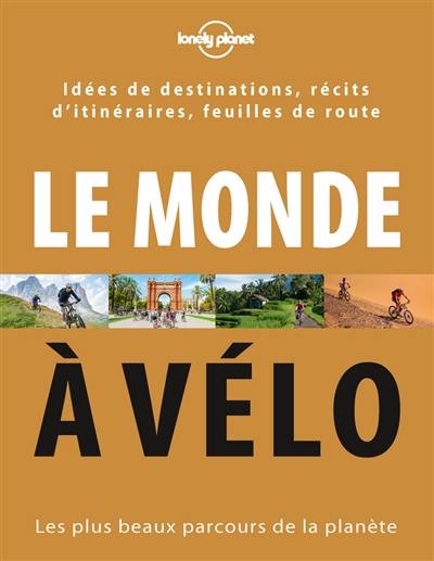 Le monde à vélo : les plus beaux parcours de la planète : idées de destinations, récits d'itinéraires, feuilles de route