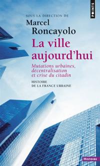Histoire de la France urbaine. Vol. 5. La ville aujourd'hui : mutations urbaines, décentralisation et crise du citadin