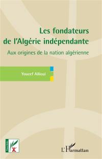 Les fondateurs de l'Algérie indépendante : aux origines de la nation algérienne
