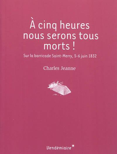 A cinq heures nous serons tous morts ! : sur la barricade Saint-Merry, 5-6 juin 1832