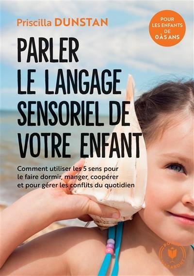 Parler le langage sensoriel de votre enfant : comment utiliser les 5 sens pour le faire dormir, manger, coopérer et pour gérer les conflits du quotidien : pour les enfants de 0 à 5 ans