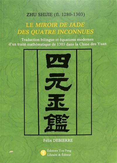 Zhu Shijie (fl. 1280-1303) : le Miroir de jade des quatre inconnues : traduction bilingue et équations modernes d'un traité mathématique de 1303 dans la Chine des Yuan