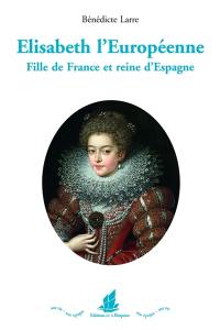 Elisabeth l'Européenne : fille de France et reine d'Espagne