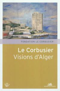 Le Corbusier, visions d'Alger : XVIe Rencontres de la Fondation Le Corbusier, Marseille, Maison de l'architecture et de la ville, 4 et 5 juin 2010