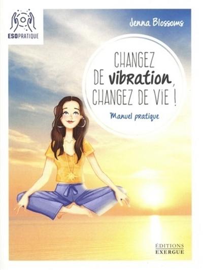 Changez de vibration, changez de vie ! : manuel pratique pour manifester vos désirs les plus profonds