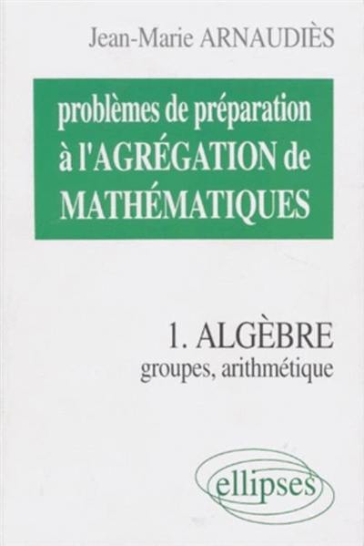 Problèmes de préparation à l'agrégation de mathématiques. Vol. 1. Algèbre : groupes, arithmétique