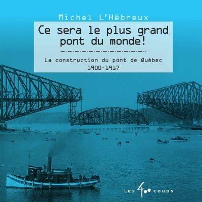 Ce sera le plus grand pont du monde! : construction du pont de Québec : 1900-1917