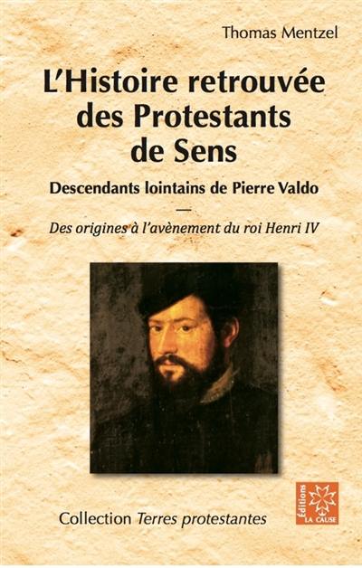 L'histoire retrouvée des protestants de Sens : descendants lointains de Pierre Valdo : des origines à l'avènement du roi Henri IV (1589)