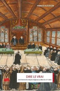 Dire le vrai : une histoire de la dispute religieuse au début du XVIe siècle : ancienne Confédération hélvétique, 1523-1536