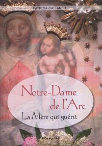Notre-Dame de l'Arc : la Mère qui guérit : histoire, témoignages, prières