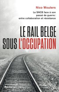 Le rail belge sous l'Occupation : la SNCB face à son passé de guerre : entre collaboration et résistance