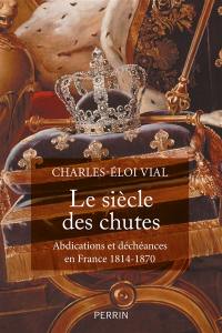 Le siècle des chutes : abdications et déchéances en France 1814-1870