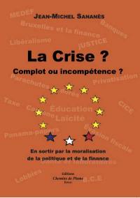 La crise ? : complot ou incompétence ? : en sortir par la moralisation de la politique et de la finance