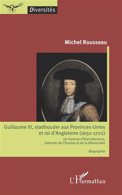 Guillaume III, stadhouder aux Provinces-Unies et roi d'Angleterre (1650-1702) : un homme d'Etat méconnu, pionnier de l'Europe et de la démocratie
