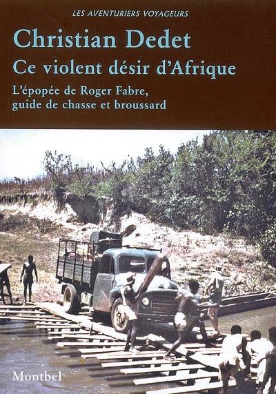 Ce violent désir d'Afrique : l'épopée de Roger Fabre, guide de chasse et broussard : 1953-1984