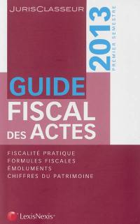 Guide fiscal des actes : 2013, premier semestre : fiscalité pratique, formules fiscales, émoluments, chiffres du patrimoine