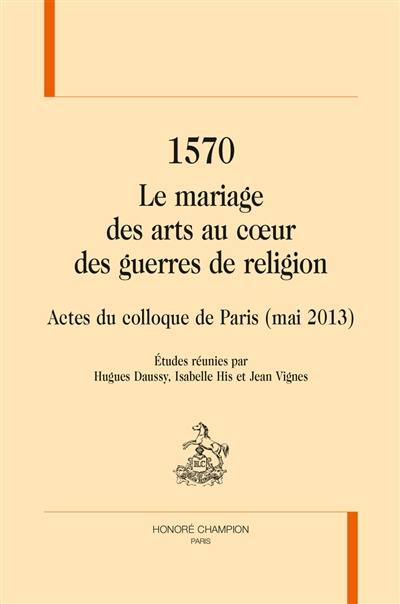 1570, le mariage des arts au coeur des guerres de Religion : actes du colloque de Paris (mai 2013)