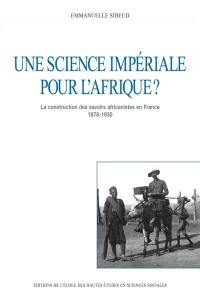 Une science impériale pour l'Afrique ? : la construction des savoirs africanistes en France 1878-1930