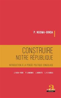 Construire notre République : introduction à la pensée politique congolaise : J. Kasa-Vubu, P. Lumumba, J. Mobutu, L.-D. Kabila