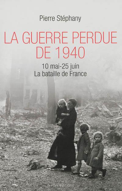 La guerre perdue de 1940 : 10 mai-25 juin 1940 : la bataille de France