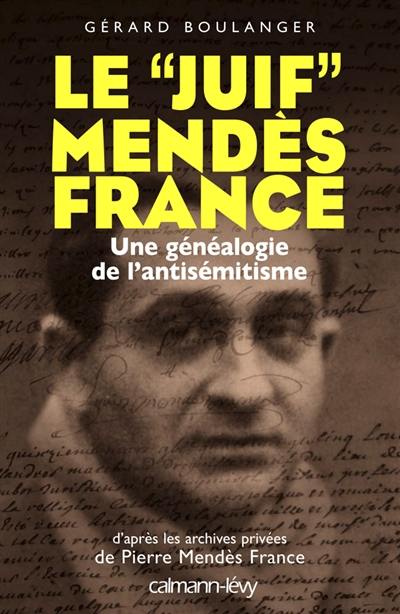 Le juif Mendès France : une généalogie de l'antisémitisme : d'après les archives privées de Pierre Mendès France