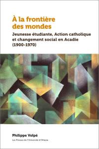 À la frontière des mondes : Jeunesse étudiante, Action catholique et changement social en Acadie (1900-1970)