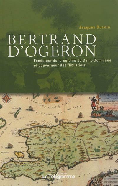 Bertrand d'Ogeron, 1613-1676 : fondateur de la colonie de Saint-Domingue et gouverneur des flibustiers